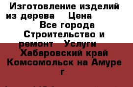 Изготовление изделий из дерева  › Цена ­ 10 000 - Все города Строительство и ремонт » Услуги   . Хабаровский край,Комсомольск-на-Амуре г.
